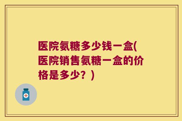 医院氨糖多少钱一盒(医院销售氨糖一盒的价格是多少?)