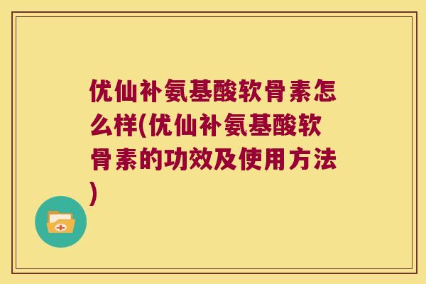 优仙补氨基酸软骨素怎么样(优仙补氨基酸软骨素的功效及使用方法) 优仙补氨基酸软骨素怎么样(优仙补氨基酸软骨素的功效及使用方法)