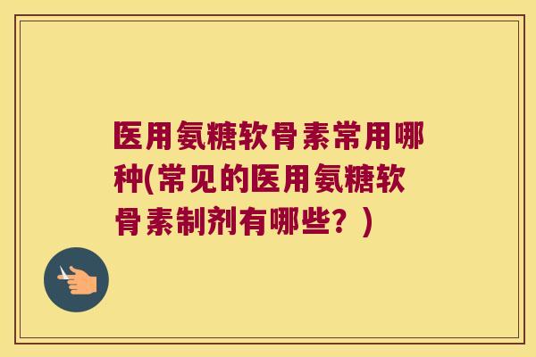 医用氨糖软骨素常用哪种(常见的医用氨糖软骨素制剂有哪些?)