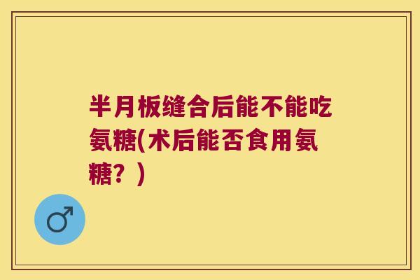 半月板缝合后能不能吃氨糖(术后能否食用氨糖?)
