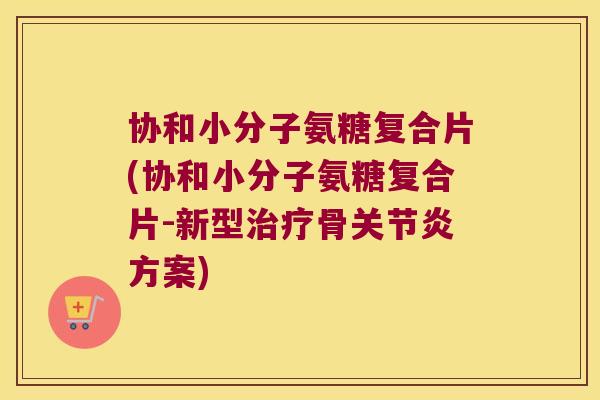 协和小分子氨糖复合片(协和小分子氨糖复合片-新型治疗骨关节炎方案)