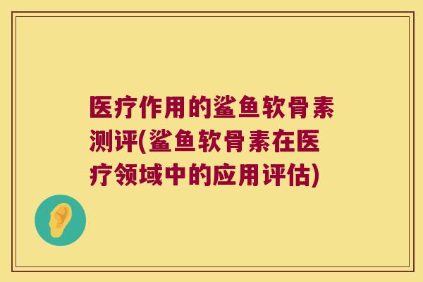 医疗作用的鲨鱼软骨素测评(鲨鱼软骨素在医疗领域中的应用评估)