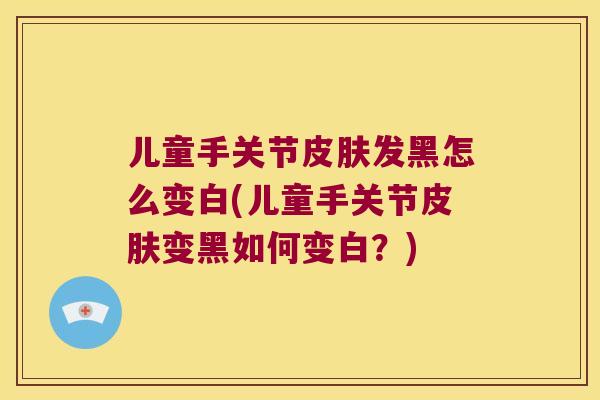 儿童手关节皮肤发黑怎么变白(儿童手关节皮肤变黑如何变白?)