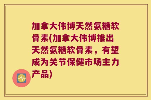 加拿大伟博天然氨糖软骨素(加拿大伟博推出天然氨糖软骨素,有望成为关节保健市场主力产品)