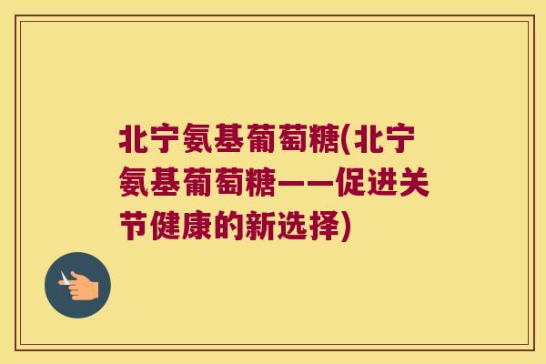 北宁氨基葡萄糖(北宁氨基葡萄糖——促进关节健康的新选择) 北宁氨基葡萄糖(北宁氨基葡萄糖——促进关节健康的新选择)