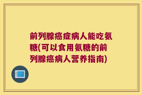 前列腺癌症病人能吃氨糖(可以食用氨糖的前列腺癌病人营养指南)