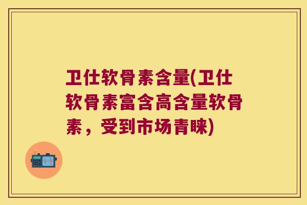 卫仕软骨素含量(卫仕软骨素富含高含量软骨素,受到市场青睐)