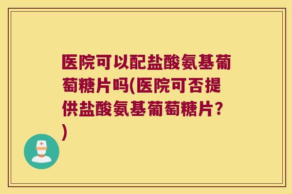 医院可以配盐酸氨基葡萄糖片吗(医院可否提供盐酸氨基葡萄糖片?)