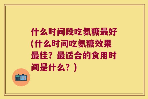什么时间段吃氨糖最好(什么时间吃氨糖效果最佳?最适合的食用时间是什么?)