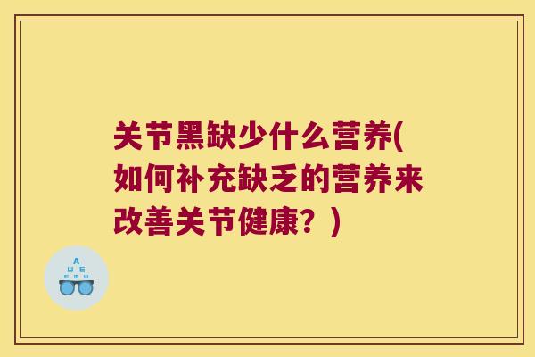 关节黑缺少什么营养(如何补充缺乏的营养来改善关节健康?)