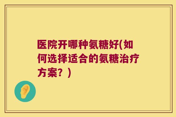 医院开哪种氨糖好(如何选择适合的氨糖治疗方案?)