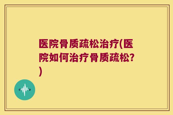 医院骨质疏松治疗(医院如何治疗骨质疏松?)
