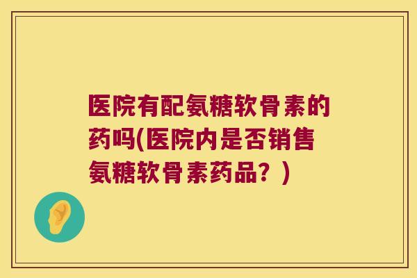 医院有配氨糖软骨素的药吗(医院内是否销售氨糖软骨素药品?)