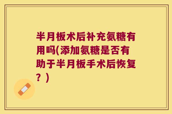 半月板术后补充氨糖有用吗(添加氨糖是否有助于半月板手术后恢复?)