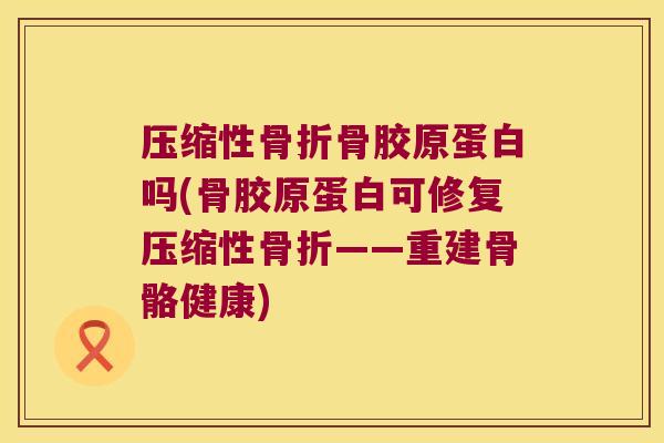 压缩性骨折骨胶原蛋白吗(骨胶原蛋白可修复压缩性骨折——重建骨骼健康)