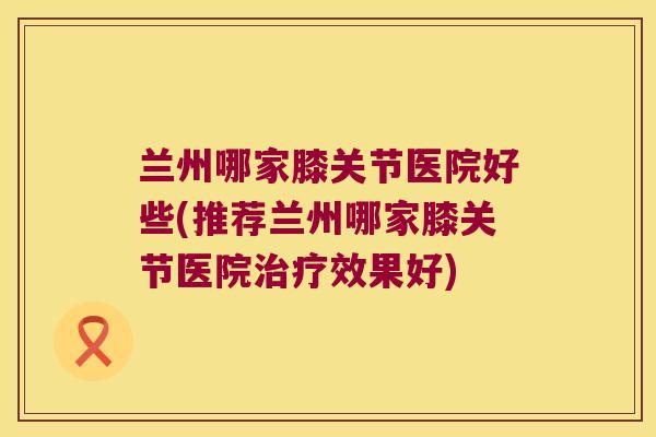 兰州哪家膝关节医院好些(推荐兰州哪家膝关节医院治疗效果好)