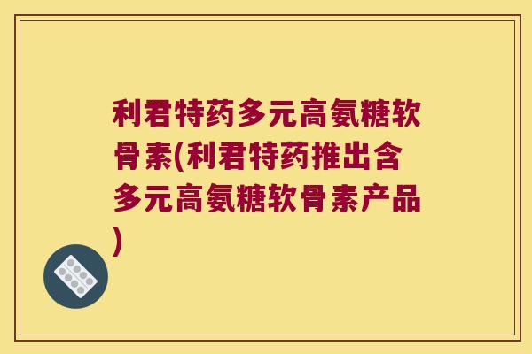 利君特药多元高氨糖软骨素(利君特药推出含多元高氨糖软骨素产品)