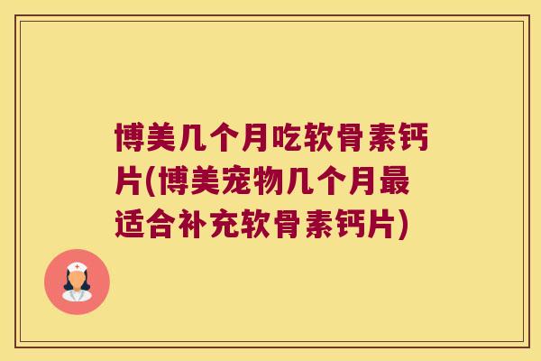 博美几个月吃软骨素钙片(博美宠物几个月最适合补充软骨素钙片)