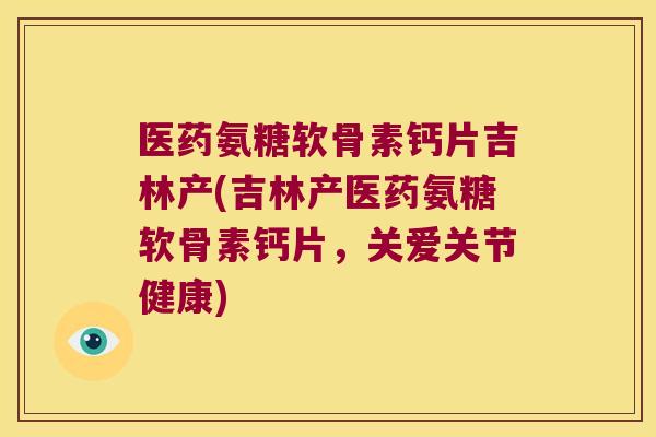 医药氨糖软骨素钙片吉林产(吉林产医药氨糖软骨素钙片,关爱关节健康)