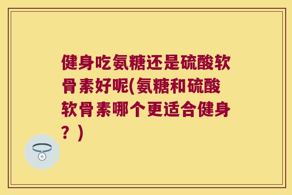 健身吃氨糖还是硫酸软骨素好呢(氨糖和硫酸软骨素哪个更适合健身?)