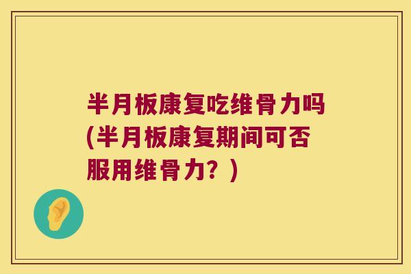 半月板康复吃维骨力吗(半月板康复期间可否服用维骨力?)