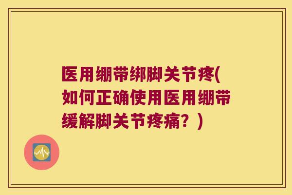医用绷带绑脚关节疼(如何正确使用医用绷带缓解脚关节疼痛?)