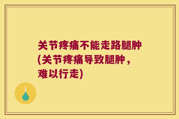 关节疼痛不能走路腿肿(关节疼痛导致腿肿,难以行走)