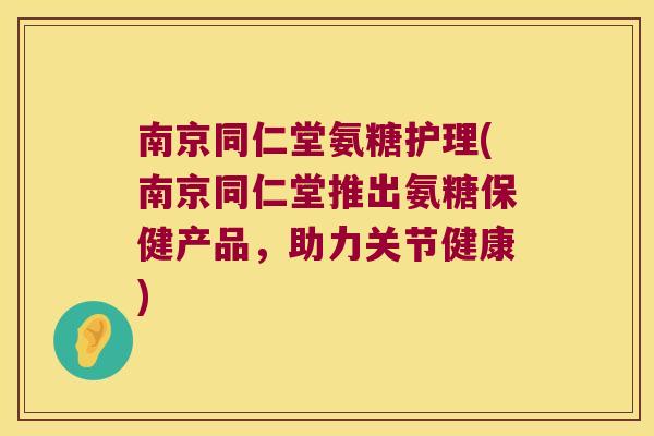 南京同仁堂氨糖护理(南京同仁堂推出氨糖保健产品,助力关节健康)