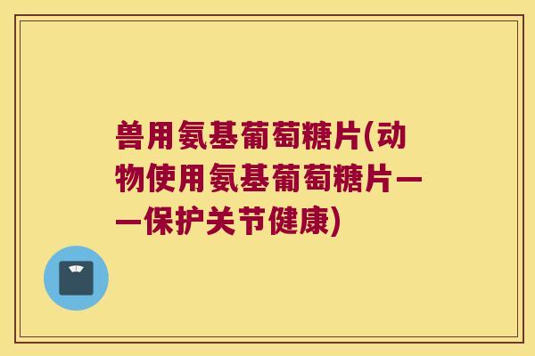兽用氨基葡萄糖片(动物使用氨基葡萄糖片——保护关节健康)