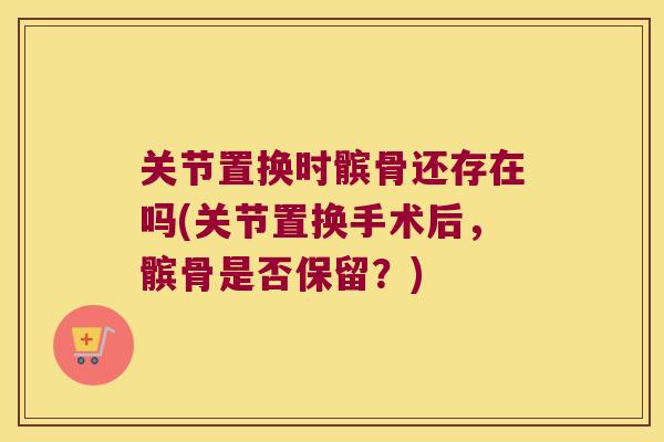 关节置换时髌骨还存在吗(关节置换手术后,髌骨是否保留?)