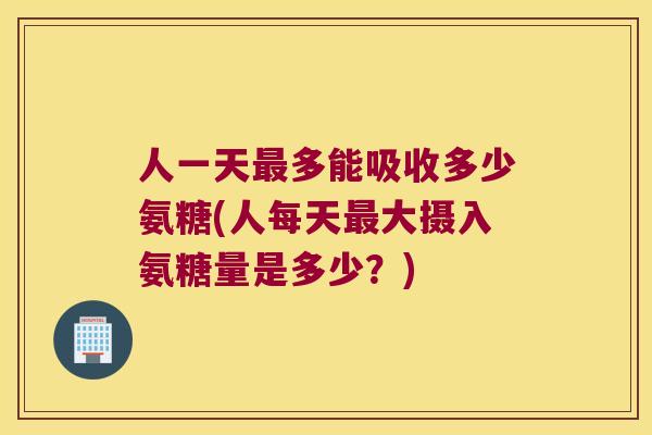 人一天最多能吸收多少氨糖(人每天最大摄入氨糖量是多少?)