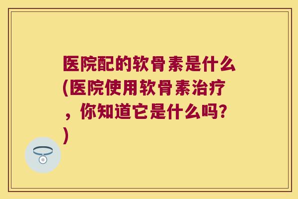 医院配的软骨素是什么(医院使用软骨素治疗，你知道它是什么吗？)