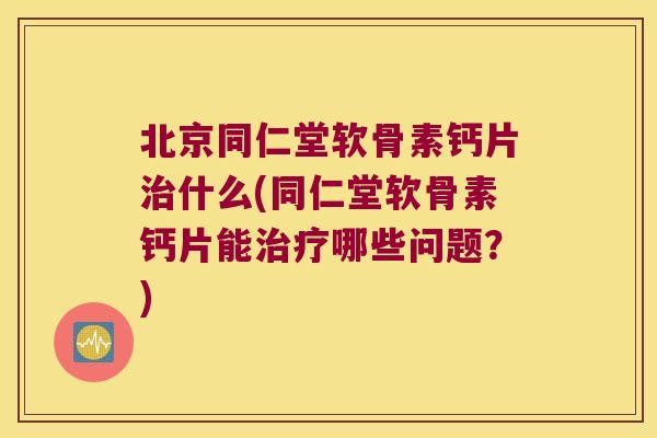北京同仁堂软骨素钙片治什么(同仁堂软骨素钙片能治疗哪些问题?)