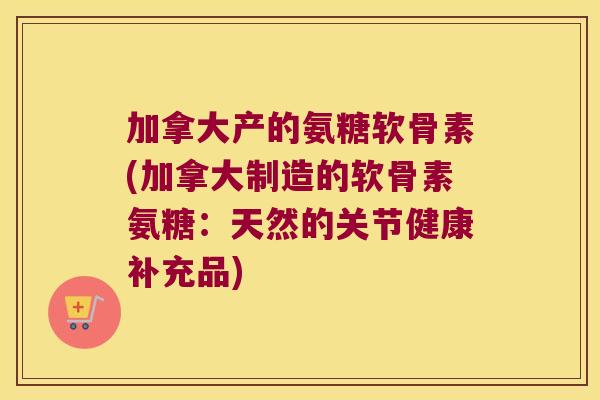加拿大产的氨糖软骨素(加拿大制造的软骨素氨糖:天然的关节健康补充品)