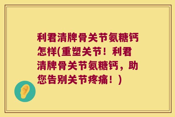 利君清牌骨关节氨糖钙怎样(重塑关节!利君清牌骨关节氨糖钙,助您告别关节疼痛!)