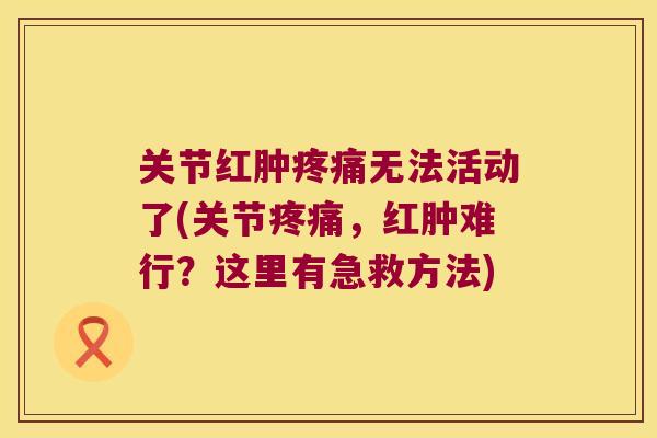 关节红肿疼痛无法活动了(关节疼痛,红肿难行?这里有急救方法)