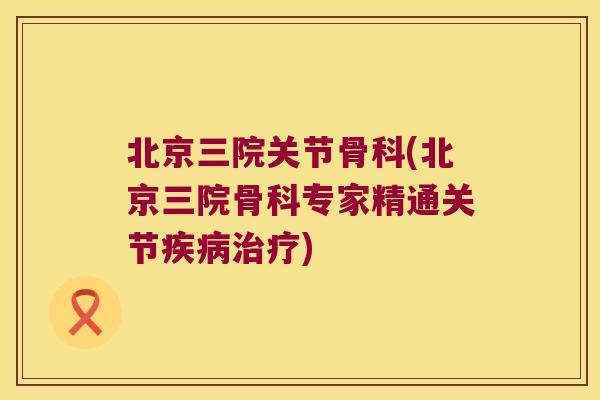 北京三院关节骨科(北京三院骨科专家精通关节疾病治疗)
