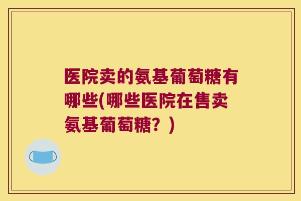 医院卖的氨基葡萄糖有哪些(哪些医院在售卖氨基葡萄糖?)