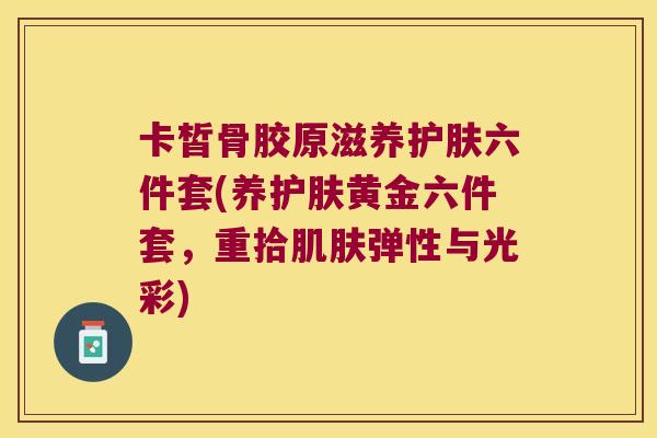卡皙骨胶原滋养护肤六件套(养护肤黄金六件套,重拾肌肤弹性与光彩)
