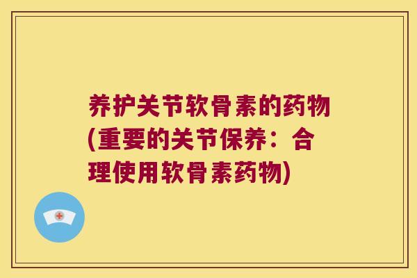 养护关节软骨素的药物(重要的关节保养:合理使用软骨素药物)