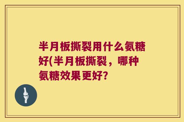 半月板撕裂用什么氨糖好(半月板撕裂,哪种氨糖效果更好?