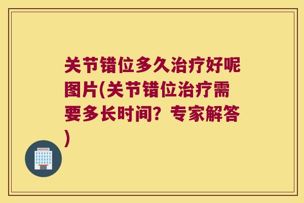 关节错位多久治疗好呢图片(关节错位治疗需要多长时间?专家解答)