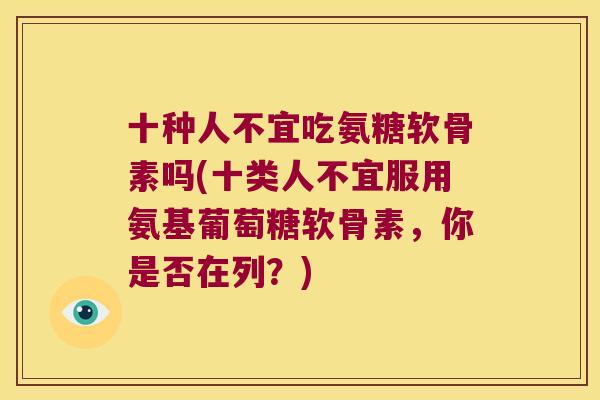 十种人不宜吃氨糖软骨素吗(十类人不宜服用氨基葡萄糖软骨素,你是否在列?)