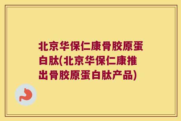 北京华保仁康骨胶原蛋白肽(北京华保仁康推出骨胶原蛋白肽产品)