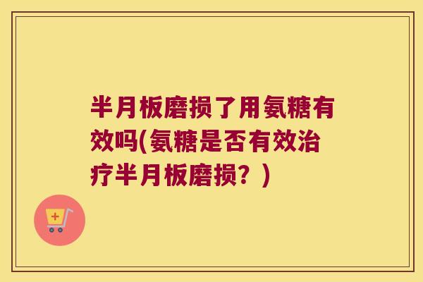半月板磨损了用氨糖有效吗(氨糖是否有效治疗半月板磨损?)