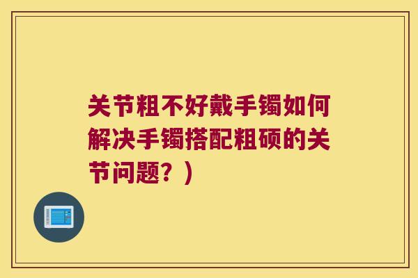 关节粗不好戴手镯如何解决手镯搭配粗硕的关节问题?)
