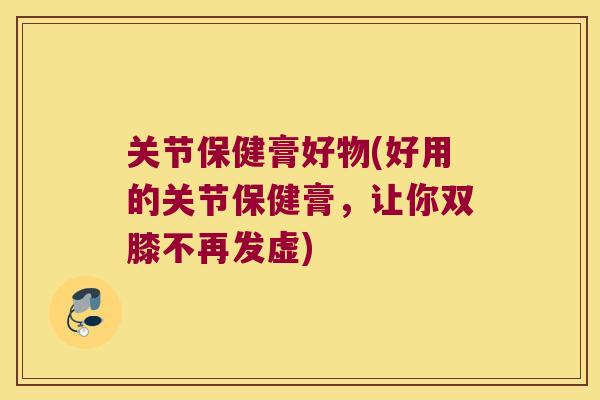 关节保健膏好物(好用的关节保健膏,让你双膝不再发虚)