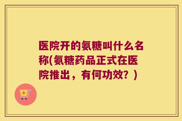 医院开的氨糖叫什么名称(氨糖药品正式在医院推出,有何功效?)