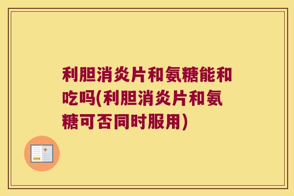 利胆消炎片和氨糖能和吃吗(利胆消炎片和氨糖可否同时服用)