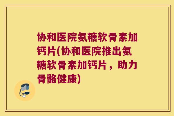 协和医院氨糖软骨素加钙片(协和医院推出氨糖软骨素加钙片,助力骨骼健康)